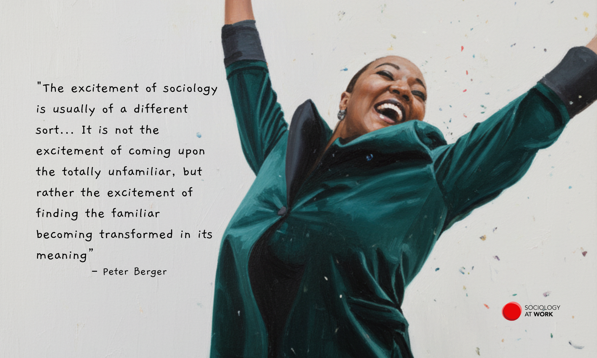 A Black woman has her eyes closed with a huge grin, while throwing her arms in the air. She wears a velvet green jacket, and confetti is spraying the air. Text reads: “The excitement of sociology is usually of a different sort... It is not the excitement of coming upon the totally unfamiliar, but rather the excitement of finding the familiar becoming transformed in its meaning.” - Peter Berger